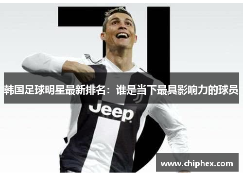 韩国足球明星最新排名：谁是当下最具影响力的球员