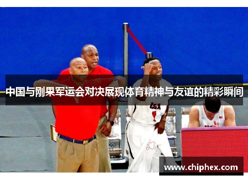 中国与刚果军运会对决展现体育精神与友谊的精彩瞬间